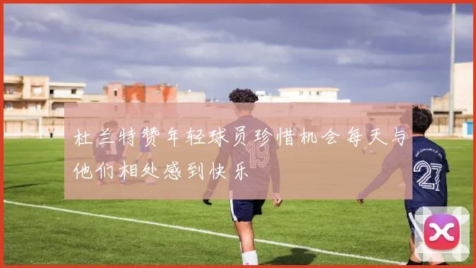 杜兰特赞年轻球员珍惜机会每天与他们相处感到快乐