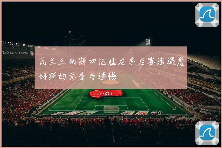 瓦兰丘纳斯回忆猛龙季后赛遭遇詹姆斯的无奈与遗憾