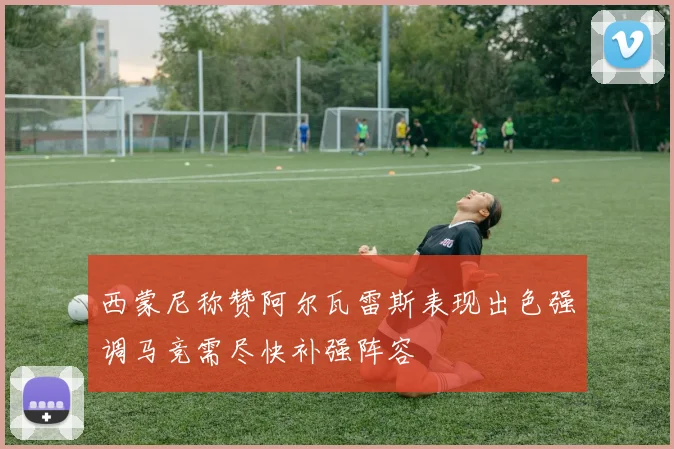 西蒙尼称赞阿尔瓦雷斯表现出色强调马竞需尽快补强阵容