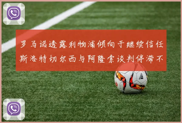 罗马诺透露利物浦倾向于继续信任斯洛特切尔西与阿隆索谈判停滞不前
