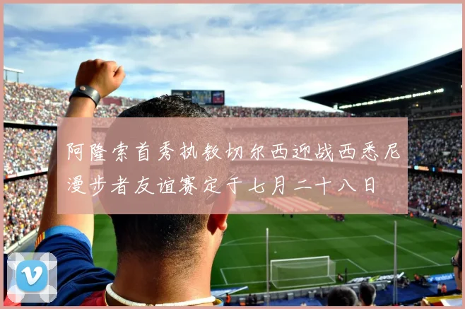 阿隆索首秀执教切尔西迎战西悉尼漫步者友谊赛定于七月二十八日