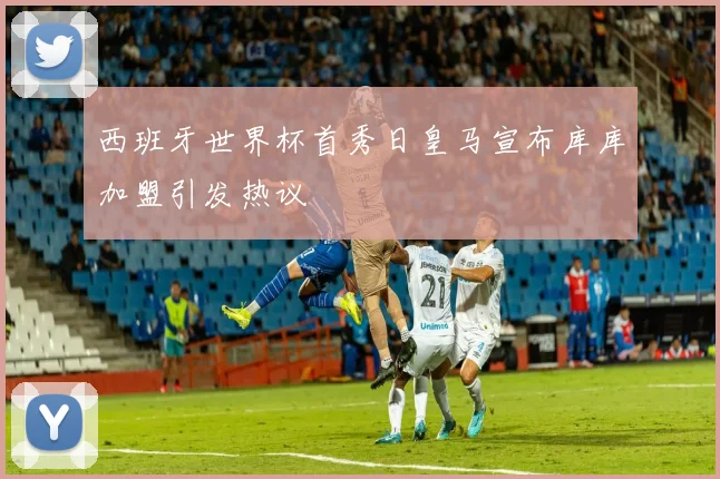 西班牙世界杯首秀日皇马宣布库库加盟引发热议