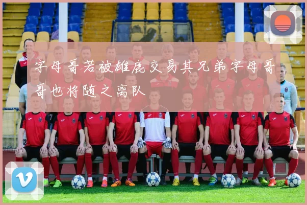 字母哥若被雄鹿交易其兄弟字母哥哥也将随之离队