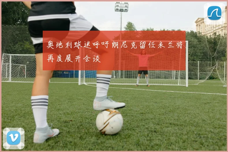 奥地利球迷呼吁朗尼克留任米兰将再度展开会谈
