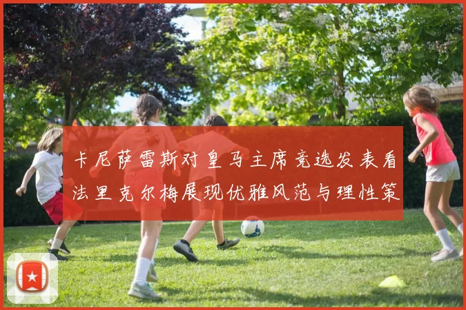 卡尼萨雷斯对皇马主席竞选发表看法里克尔梅展现优雅风范与理性策略