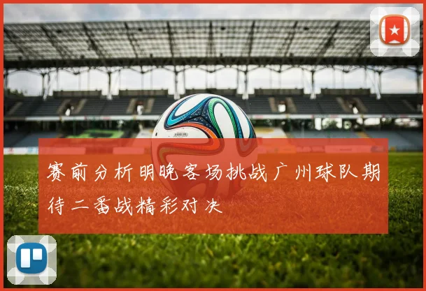 赛前分析明晚客场挑战广州球队期待二番战精彩对决