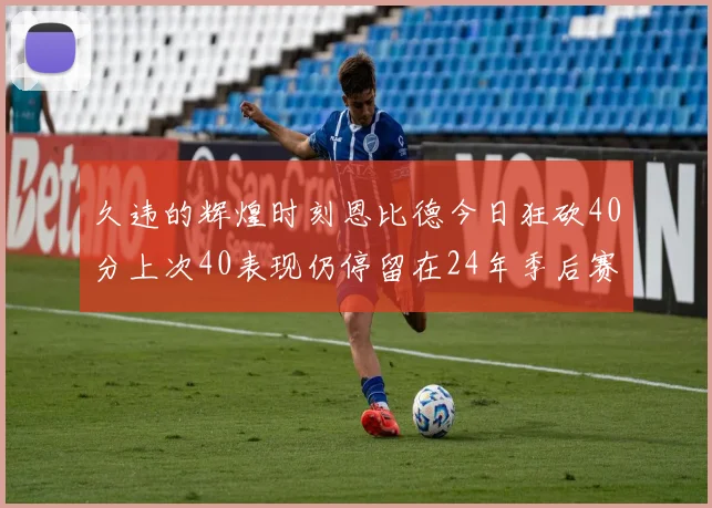 久违的辉煌时刻恩比德今日狂砍40分上次40表现仍停留在24年季后赛