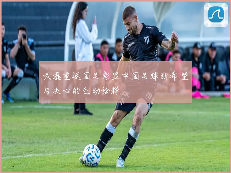 武磊重返国足彰显中国足球新希望与决心的生动诠释