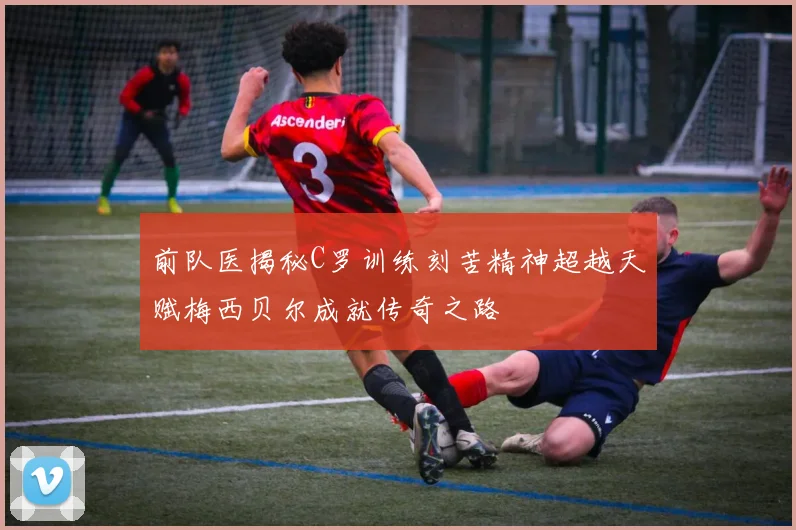 前队医揭秘C罗训练刻苦精神超越天赋梅西贝尔成就传奇之路