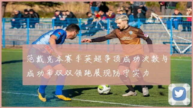 范戴克本赛季英超争顶成功次数与成功率双双领跑展现防守实力