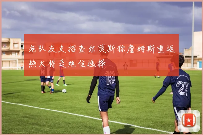 老队友支招查尔莫斯称詹姆斯重返热火将是绝佳选择