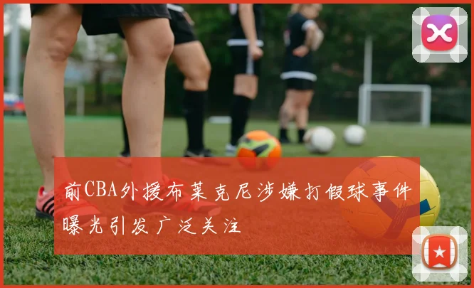 前CBA外援布莱克尼涉嫌打假球事件曝光引发广泛关注