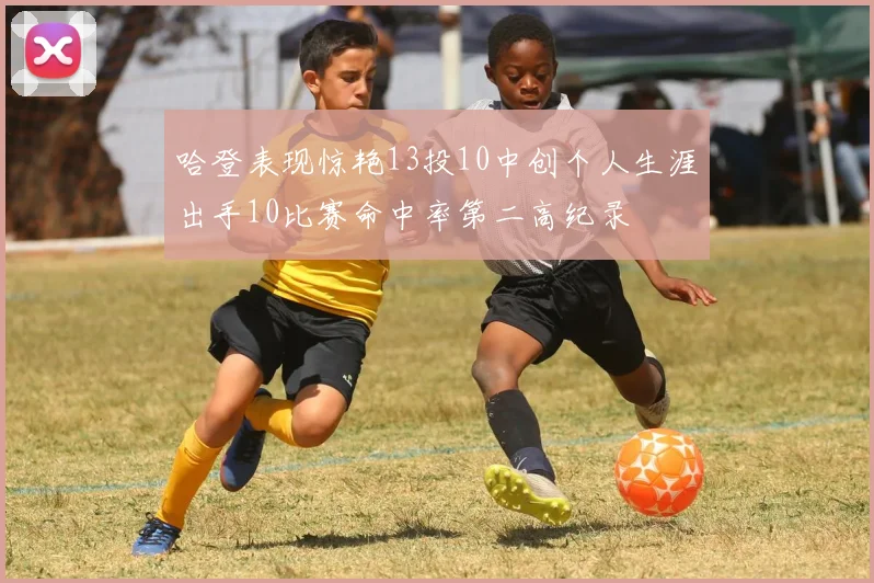 哈登表现惊艳13投10中创个人生涯出手10比赛命中率第二高纪录