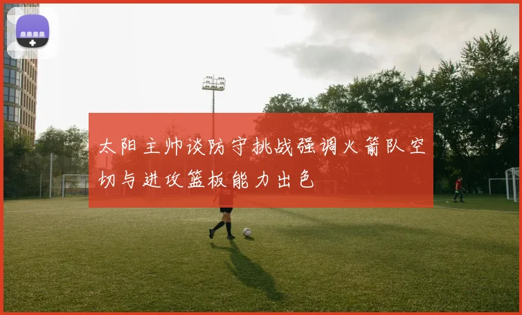 太阳主帅谈防守挑战强调火箭队空切与进攻篮板能力出色