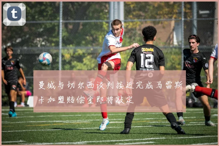 曼城与切尔西谈判接近完成马雷斯卡加盟赔偿金即将敲定
