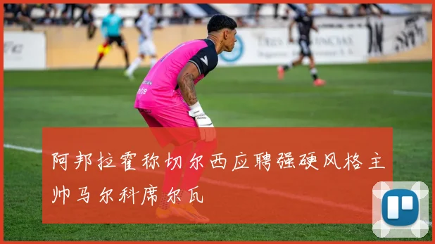 阿邦拉霍称切尔西应聘强硬风格主帅马尔科席尔瓦